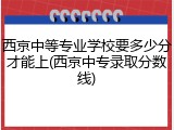 西京中等专业学校要多少分才能上(西京中专录取分数线)
