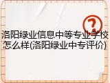 洛阳绿业信息中等专业学校怎么样(洛阳绿业中专评价)