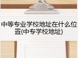 中等专业学校地址在什么位置(中专学校地址)