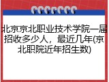 北京京北职业技术学院一届招收多少人，最近几年(京北职院近年招生数)