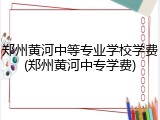 郑州黄河中等专业学校学费(郑州黄河中专学费)