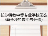长沙特教中等专业学校怎么样(长沙特教中专评价)