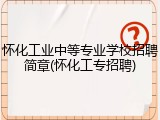 怀化工业中等专业学校招聘简章(怀化工专招聘)