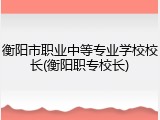 衡阳市职业中等专业学校校长(衡阳职专校长)
