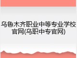 乌鲁木齐职业中等专业学校官网(乌职中专官网)