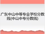 广东中山中等专业学校分数线(中山中专分数线)