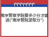 南京警察学院要多少分才能进("南京警院录取分")