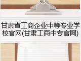 甘肃省工商企业中等专业学校官网(甘肃工商中专官网)