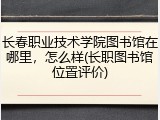 长春职业技术学院图书馆在哪里，怎么样(长职图书馆位置评价)