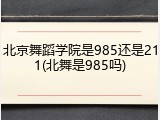 北京舞蹈学院是985还是211(北舞是985吗)