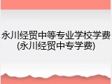 永川经贸中等专业学校学费(永川经贸中专学费)