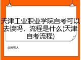 天津工业职业学院自考可以去读吗，流程是什么(天津自考流程)