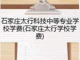石家庄太行科技中等专业学校学费(石家庄太行学校学费)
