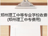 郑州理工中等专业学校收费(郑州理工中专费用)