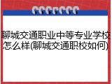 聊城交通职业中等专业学校怎么样(聊城交通职校如何)
