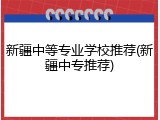 新疆中等专业学校推荐(新疆中专推荐)