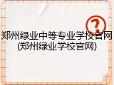 郑州绿业中等专业学校官网(郑州绿业学校官网)