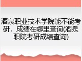 酒泉职业技术学院能不能考研，成绩在哪里查询(酒泉职院考研成绩查询)
