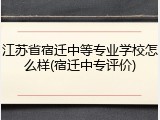 江苏省宿迁中等专业学校怎么样(宿迁中专评价)