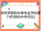 技师学院和中等专业学校哪个好(技校中专对比)