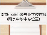 南京中华中等专业学校在哪(南京中华中专位置)