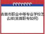 吉首市职业中等专业学校怎么样(吉首职专如何)