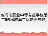 威海市职业中等专业学校是二职吗(威海二职是职专吗)