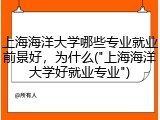 上海海洋大学哪些专业就业前景好，为什么("上海海洋大学好就业专业")