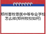 郑州畜牧兽医中等专业学校怎么样(郑州牧校如何)