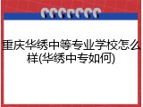 重庆华绣中等专业学校怎么样(华绣中专如何)