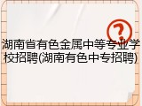 湖南省有色金属中等专业学校招聘(湖南有色中专招聘)