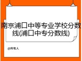 南京浦口中等专业学校分数线(浦口中专分数线)