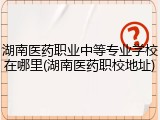 湖南医药职业中等专业学校在哪里(湖南医药职校地址)