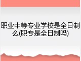职业中等专业学校是全日制么(职专是全日制吗)