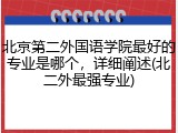 北京第二外国语学院最好的专业是哪个，详细阐述(北二外最强专业)