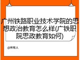 广州铁路职业技术学院的思想政治教育怎么样(广铁职院思政教育如何)