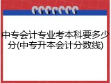 中专会计专业考本科要多少分(中专升本会计分数线)