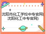 沈阳市化工学校中专官网(沈阳化工中专官网)