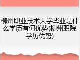 柳州职业技术大学毕业是什么学历有何优势(柳州职院学历优势)