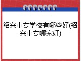 绍兴中专学校有哪些好(绍兴中专哪家好)