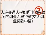 大连交通大学如何申请在读间的创业无息贷款(交大创业贷款申请)