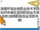 湖南环境生物职业技术学院如何申请在读间的创业无息贷款(湖南职院创业贷款申请)