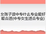 女孩子读中专什么专业最好最合适(中专女生适合专业)