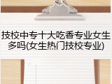 技校中专十大吃香专业女生多吗(女生热门技校专业)