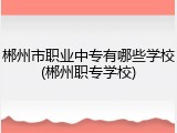 郴州市职业中专有哪些学校(郴州职专学校)