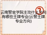 云南警官学院主攻什么方向有哪些王牌专业(云警王牌专业方向)