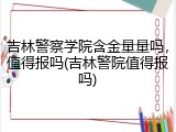 吉林警察学院含金量量吗，值得报吗(吉林警院值得报吗)
