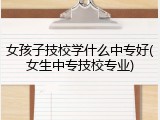 女孩子技校学什么中专好(女生中专技校专业)