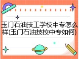 玉门石油技工学校中专怎么样(玉门石油技校中专如何)