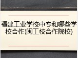 福建工业学校中专和哪些学校合作(闽工校合作院校)